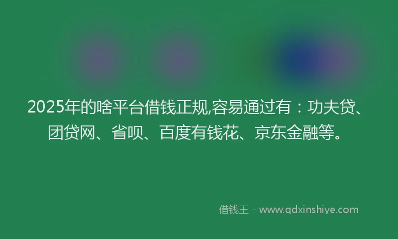 2025年的啥平台借钱正规,容易通过有：功夫贷、团贷网、省呗、百度有钱花、京东金融等。