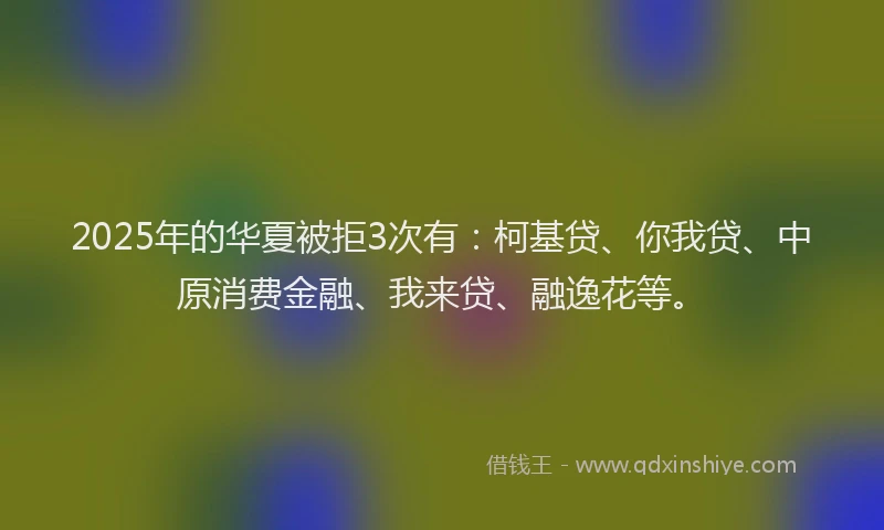 2025年的华夏被拒3次有：柯基贷、你我贷、中原消费金融、我来贷、融逸花等。