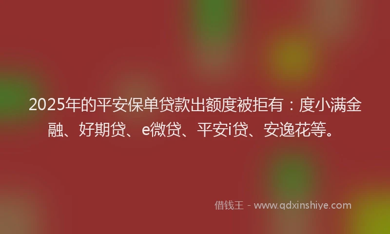 2025年的平安保单贷款出额度被拒有：度小满金融、好期贷、e微贷、平安i贷、安逸花等。