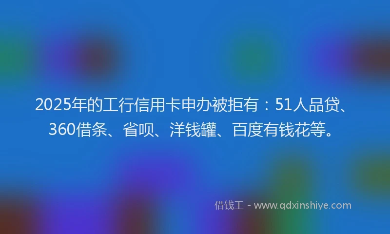 2025年的工行信用卡申办被拒有：51人品贷、360借条、省呗、洋钱罐、百度有钱花等。