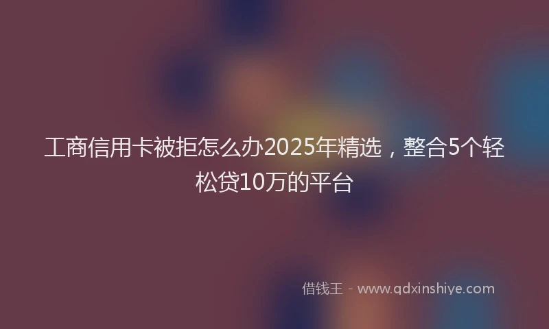 工商信用卡被拒怎么办2025年精选，整合5个轻松贷10万的平台
