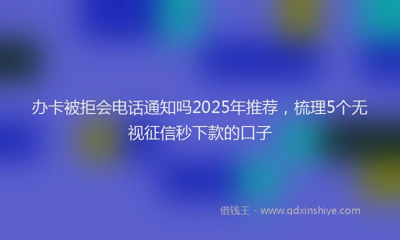 办卡被拒会电话通知吗2025年推荐，梳理5个无视征信秒下款的口子