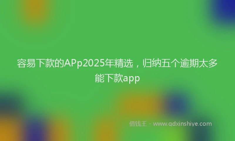 容易下款的APp2025年精选，归纳五个逾期太多能下款app