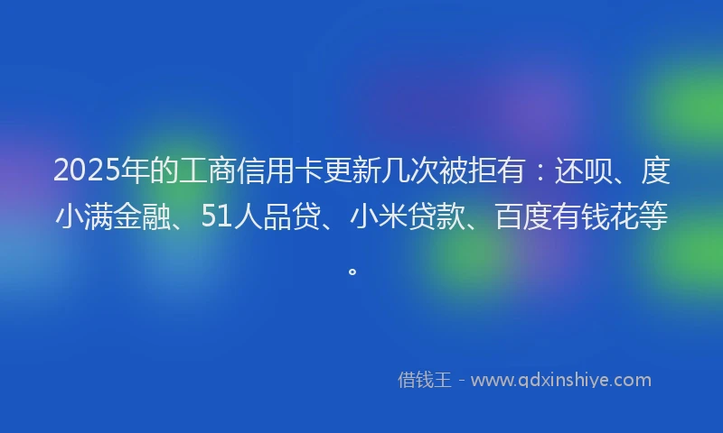 2025年的工商信用卡更新几次被拒有：还呗、度小满金融、51人品贷、小米贷款、百度有钱花等。