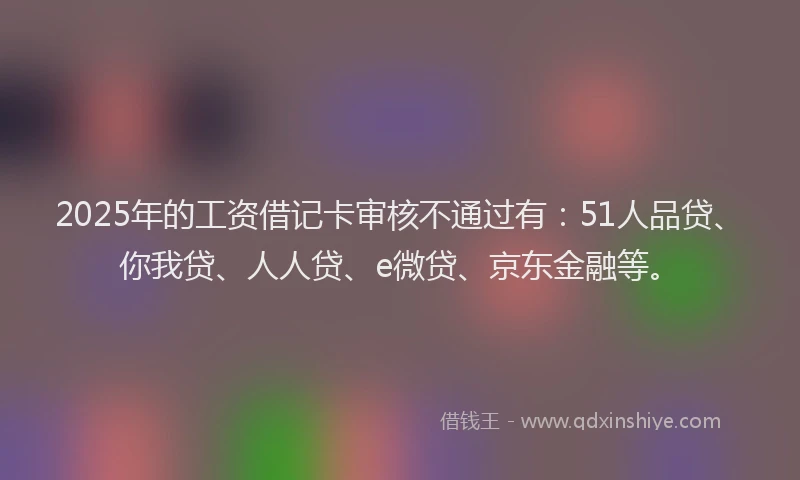 2025年的工资借记卡审核不通过有：51人品贷、你我贷、人人贷、e微贷、京东金融等。