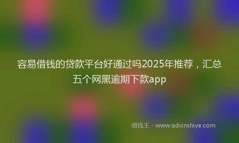容易借钱的贷款平台好通过吗2025年推荐，汇总五个网黑逾期下款app