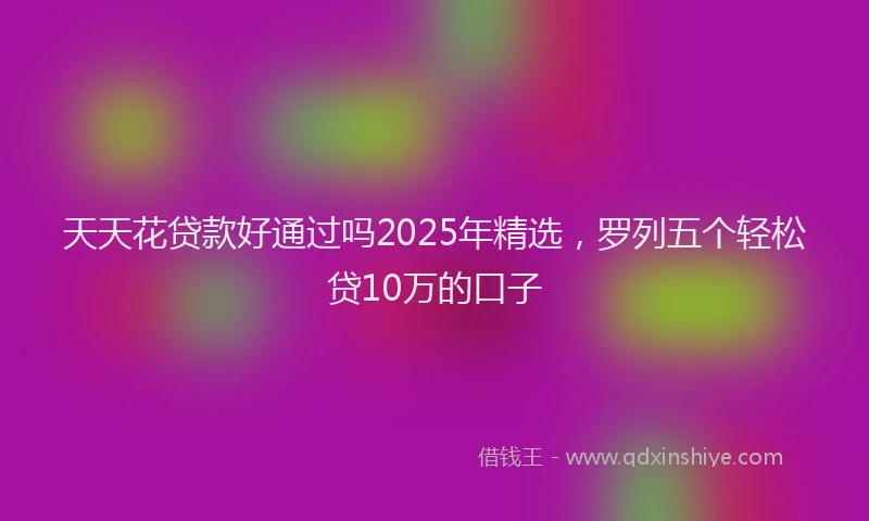 天天花贷款好通过吗2025年精选，罗列五个轻松贷10万的口子