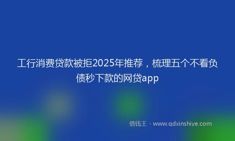 工行消费贷款被拒2025年推荐，梳理五个不看负债秒下款的网贷app