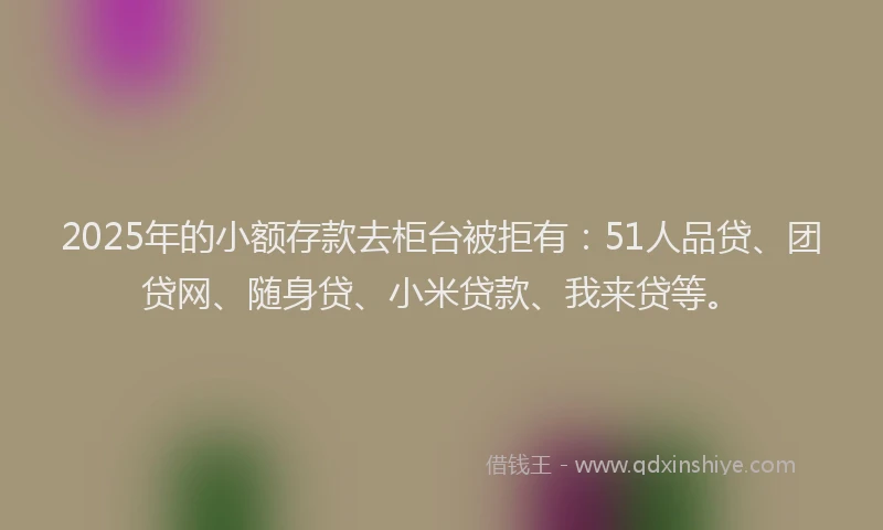 2025年的小额存款去柜台被拒有：51人品贷、团贷网、随身贷、小米贷款、我来贷等。
