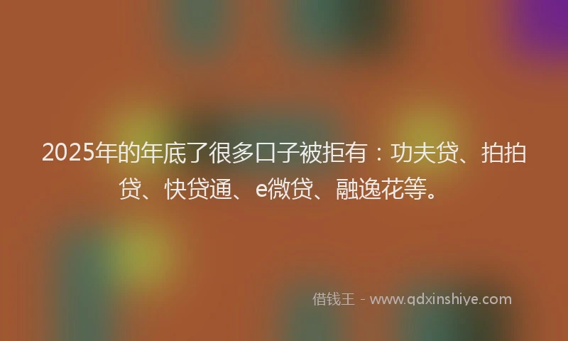 2025年的年底了很多口子被拒有：功夫贷、拍拍贷、快贷通、e微贷、融逸花等。
