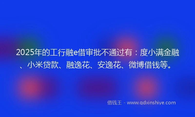 2025年的工行融e借审批不通过有：度小满金融、小米贷款、融逸花、安逸花、微博借钱等。