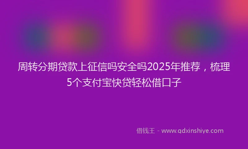 周转分期贷款上征信吗安全吗2025年推荐，梳理5个支付宝快贷轻松借口子