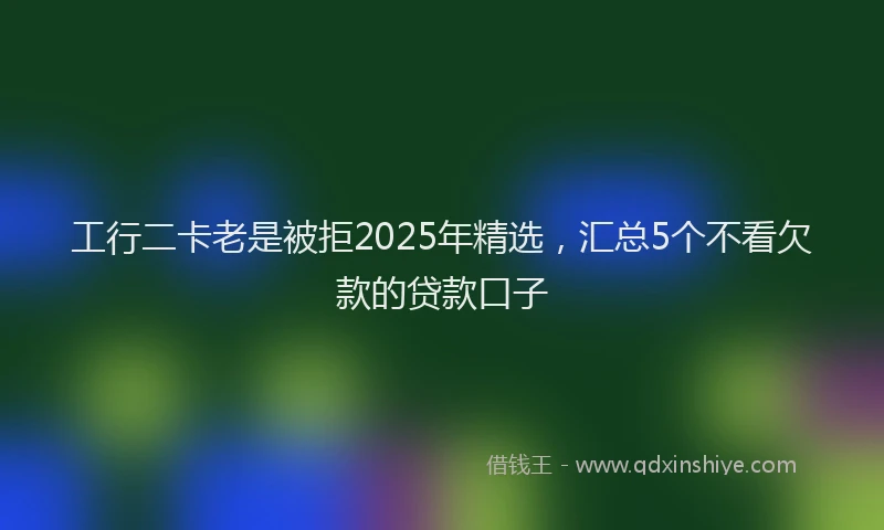 工行二卡老是被拒2025年精选，汇总5个不看欠款的贷款口子