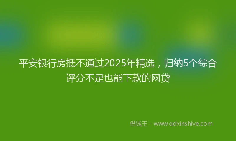 平安银行房抵不通过2025年精选，归纳5个综合评分不足也能下款的网贷