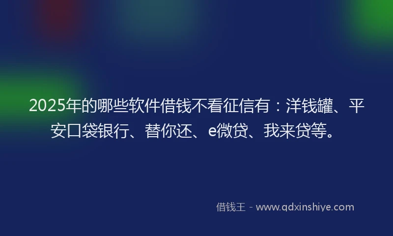 2025年的哪些软件借钱不看征信有：洋钱罐、平安口袋银行、替你还、e微贷、我来贷等。