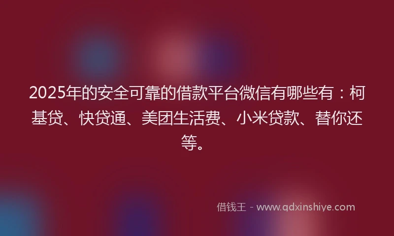 2025年的安全可靠的借款平台微信有哪些有：柯基贷、快贷通、美团生活费、小米贷款、替你还等。