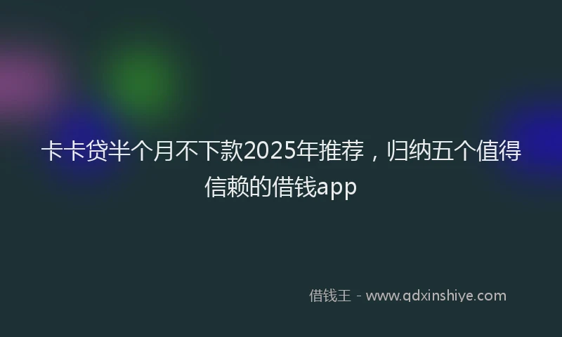 卡卡贷半个月不下款2025年推荐，归纳五个值得信赖的借钱app