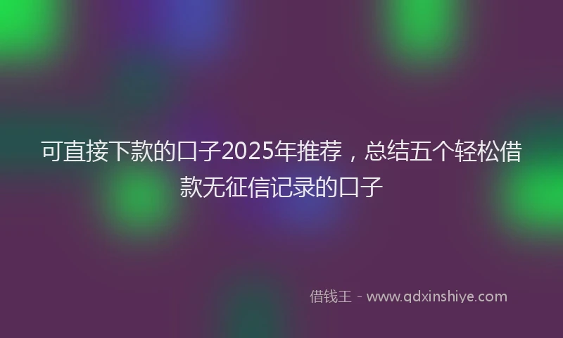 可直接下款的口子2025年推荐，总结五个轻松借款无征信记录的口子