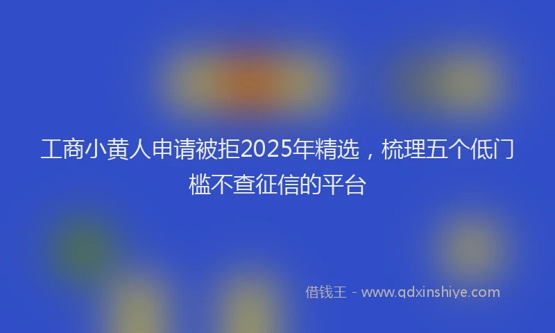 工商小黄人申请被拒2025年精选，梳理五个低门槛不查征信的平台