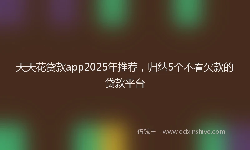天天花贷款app2025年推荐，归纳5个不看欠款的贷款平台