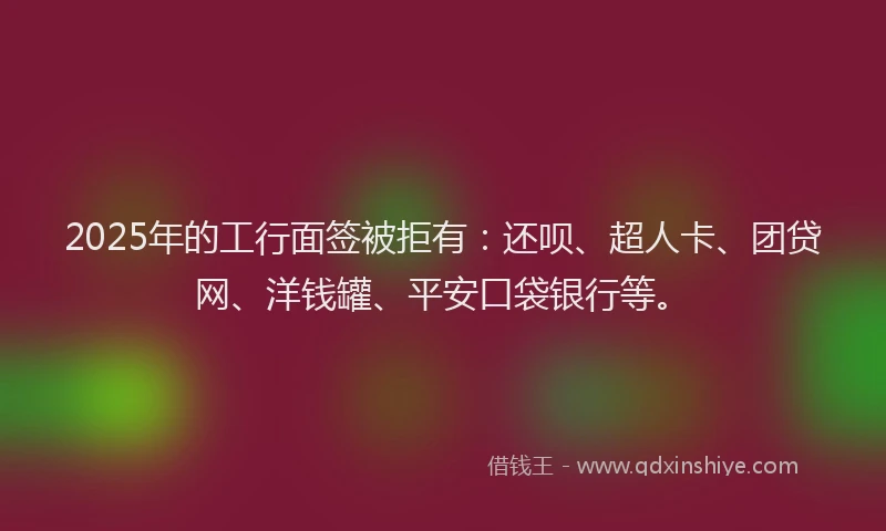 2025年的工行面签被拒有：还呗、超人卡、团贷网、洋钱罐、平安口袋银行等。