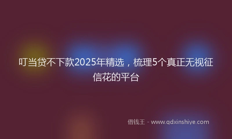 叮当贷不下款2025年精选，梳理5个真正无视征信花的平台