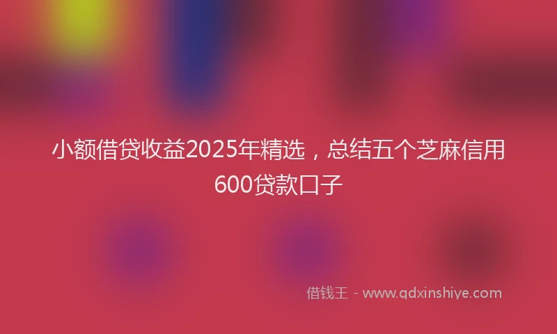 小额借贷收益2025年精选，总结五个芝麻信用600贷款口子