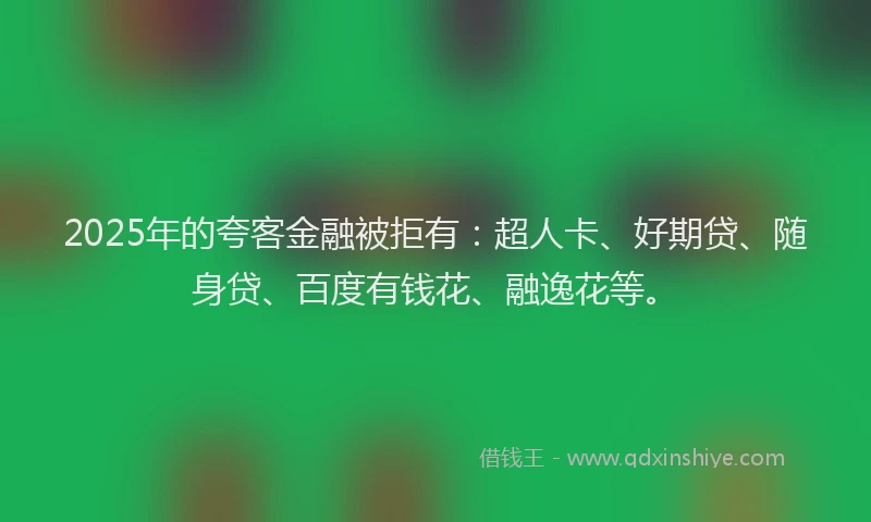 2025年的夸客金融被拒有：超人卡、好期贷、随身贷、百度有钱花、融逸花等。