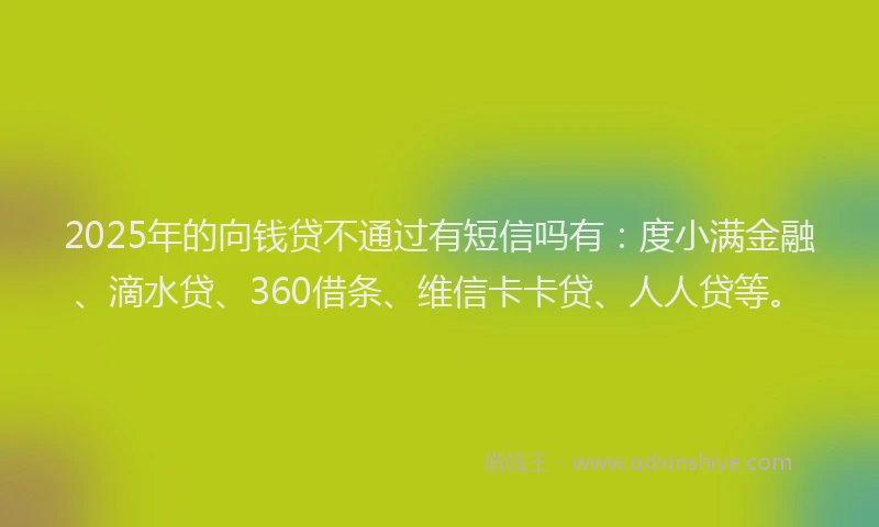 2025年的向钱贷不通过有短信吗有：度小满金融、滴水贷、360借条、维信卡卡贷、人人贷等。