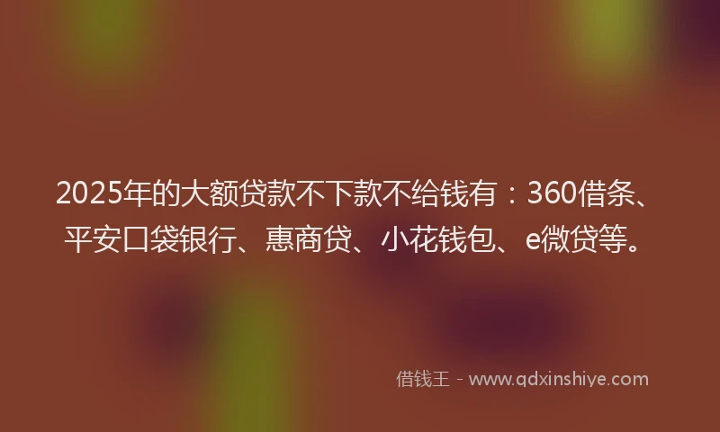 2025年的大额贷款不下款不给钱有：360借条、平安口袋银行、惠商贷、小花钱包、e微贷等。