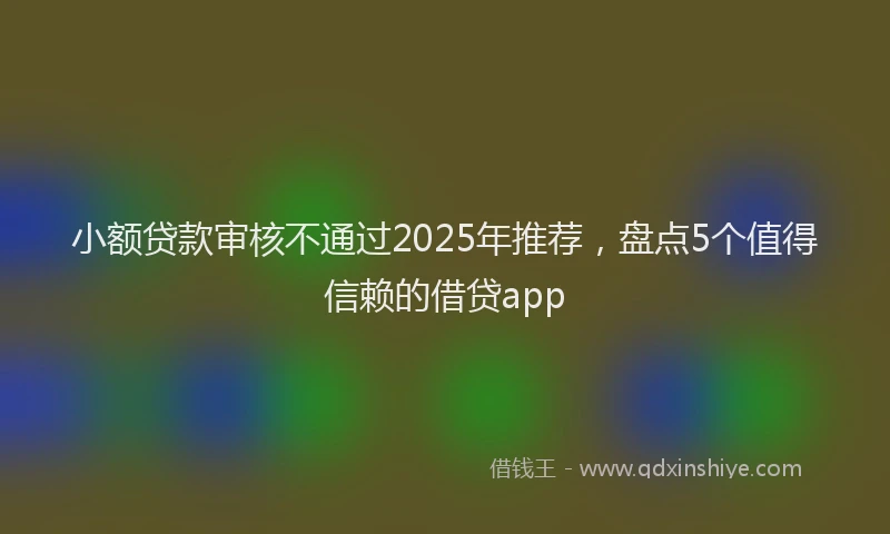 小额贷款审核不通过2025年推荐，盘点5个值得信赖的借贷app
