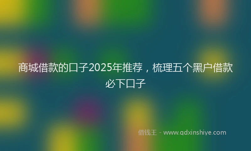 商城借款的口子2025年推荐，梳理五个黑户借款必下口子