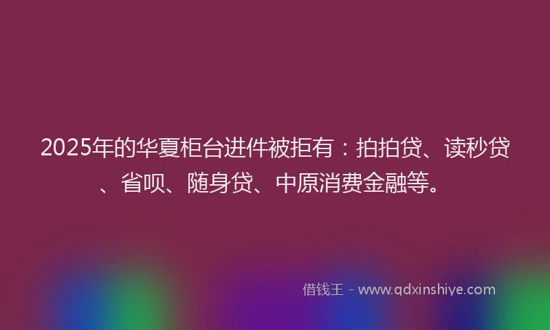 2025年的华夏柜台进件被拒有：拍拍贷、读秒贷、省呗、随身贷、中原消费金融等。