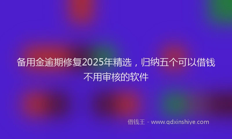 备用金逾期修复2025年精选，归纳五个可以借钱不用审核的软件