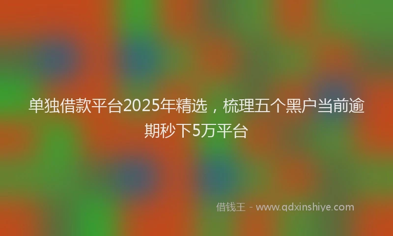 单独借款平台2025年精选，梳理五个黑户当前逾期秒下5万平台