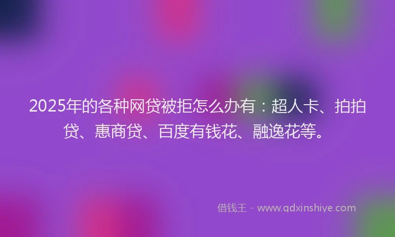 2025年的各种网贷被拒怎么办有：超人卡、拍拍贷、惠商贷、百度有钱花、融逸花等。