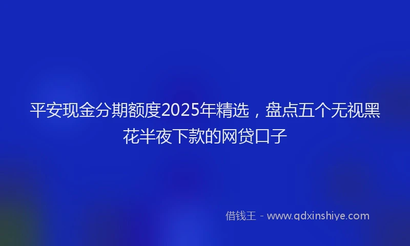 平安现金分期额度2025年精选，盘点五个无视黑花半夜下款的网贷口子