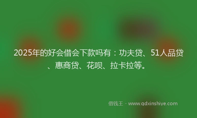 2025年的好会借会下款吗有：功夫贷、51人品贷、惠商贷、花呗、拉卡拉等。
