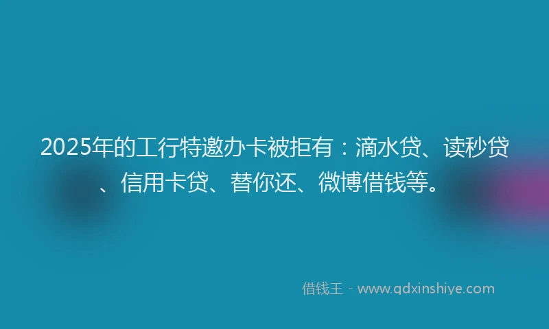 2025年的工行特邀办卡被拒有：滴水贷、读秒贷、信用卡贷、替你还、微博借钱等。
