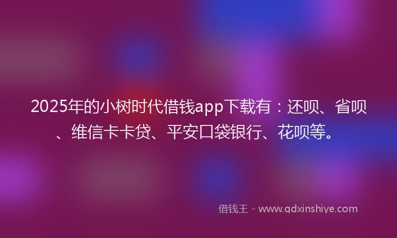 2025年的小树时代借钱app下载有：还呗、省呗、维信卡卡贷、平安口袋银行、花呗等。