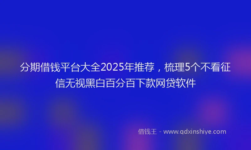 分期借钱平台大全2025年推荐，梳理5个不看征信无视黑白百分百下款网贷软件