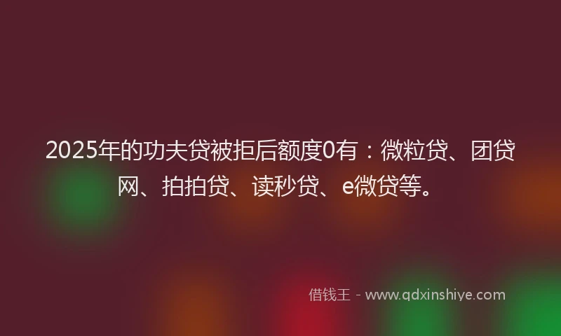 2025年的功夫贷被拒后额度0有：微粒贷、团贷网、拍拍贷、读秒贷、e微贷等。