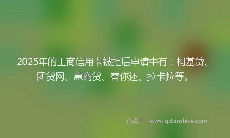 2025年的工商信用卡被拒后申请中有：柯基贷、团贷网、惠商贷、替你还、拉卡拉等。