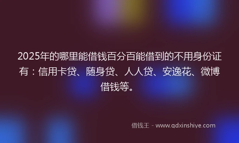2025年的哪里能借钱百分百能借到的不用身份证有：信用卡贷、随身贷、人人贷、安逸花、微博借钱等。