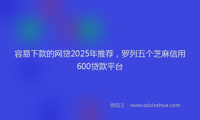 容易下款的网贷2025年推荐，罗列五个芝麻信用600贷款平台