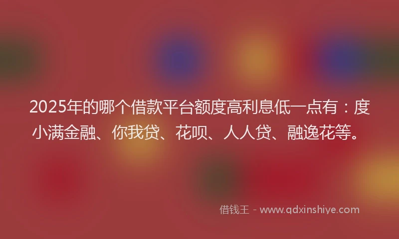 2025年的哪个借款平台额度高利息低一点有：度小满金融、你我贷、花呗、人人贷、融逸花等。