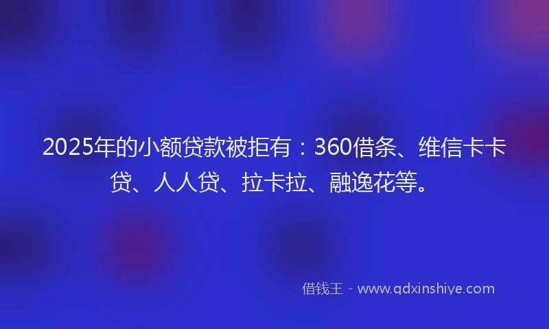 2025年的小额贷款被拒有：360借条、维信卡卡贷、人人贷、拉卡拉、融逸花等。