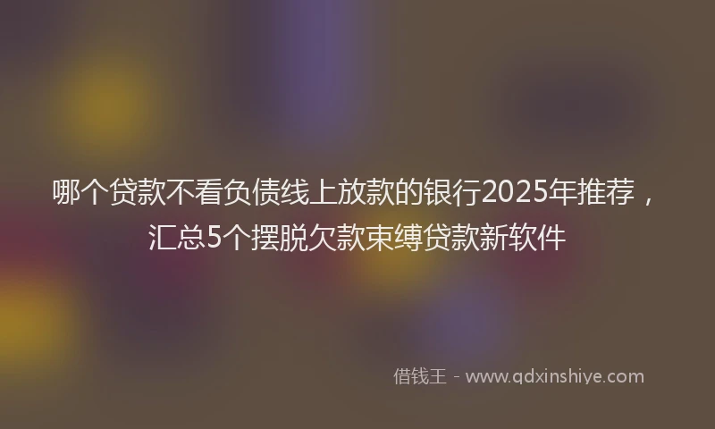 哪个贷款不看负债线上放款的银行2025年推荐，汇总5个摆脱欠款束缚贷款新软件
