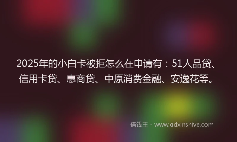 2025年的小白卡被拒怎么在申请有：51人品贷、信用卡贷、惠商贷、中原消费金融、安逸花等。