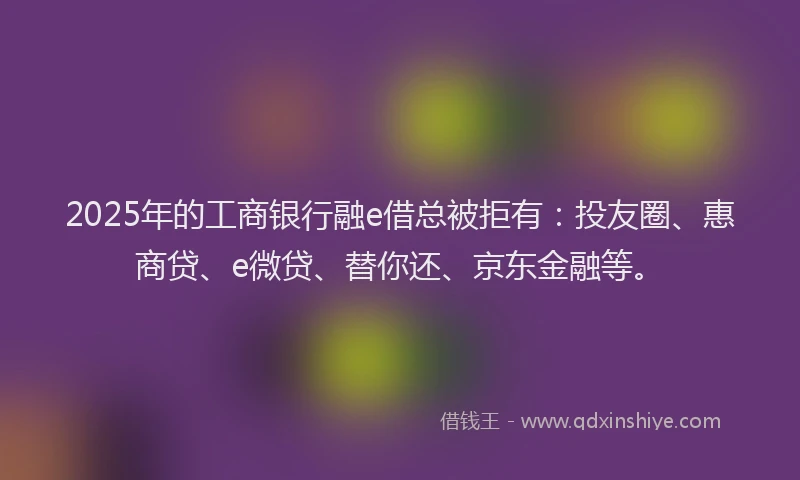 2025年的工商银行融e借总被拒有：投友圈、惠商贷、e微贷、替你还、京东金融等。